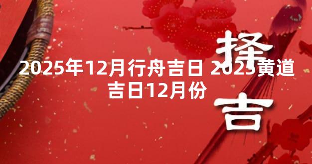 2025年12月行舟吉日 2025黄道吉日12月份